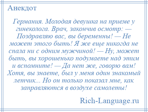 
    Германия. Молодая девушка на приеме у гинеколога. Врач, закончив осмотр: — Поздравляю вас, вы беременны! — Не может этого быть! Я же еще никогда не спала ни с одним мужчиной! — Ну, может быть, вы хорошенько подумаете над этим и вспомните! — Да нет же, говорю вам! Хотя, вы знаете, был у меня один знакомый летчик... Но он только показал мне, как заправляются в воздухе самолеты!