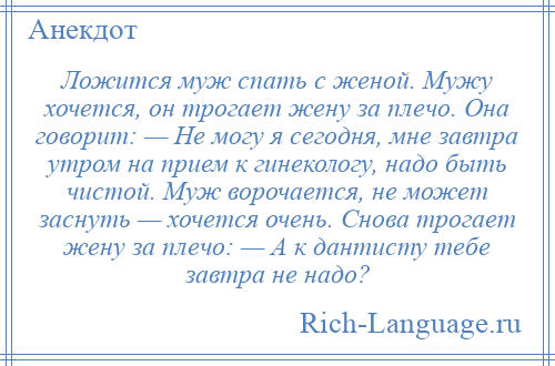 
    Ложится муж спать с женой. Мужу хочется, он трогает жену за плечо. Она говорит: — Не могу я сегодня, мне завтра утром на прием к гинекологу, надо быть чистой. Муж ворочается, не может заснуть — хочется очень. Снова трогает жену за плечо: — А к дантисту тебе завтра не надо?