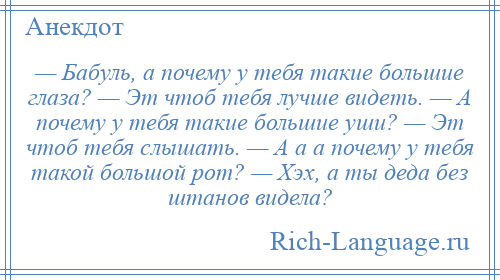 
    — Бабуль, а почему у тебя такие большие глаза? — Эт чтоб тебя лучше видеть. — А почему у тебя такие большие уши? — Эт чтоб тебя слышать. — А а а почему у тебя такой большой pот? — Хэх, а ты деда без штанов видела?