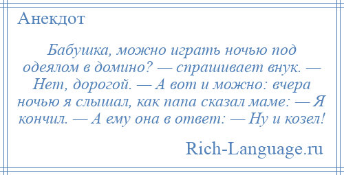 
    Бабушка, можно играть ночью под одеялом в домино? — спрашивает внук. — Нет, дорогой. — А вот и можно: вчера ночью я слышал, как папа сказал маме: — Я кончил. — А ему она в ответ: — Ну и козел!