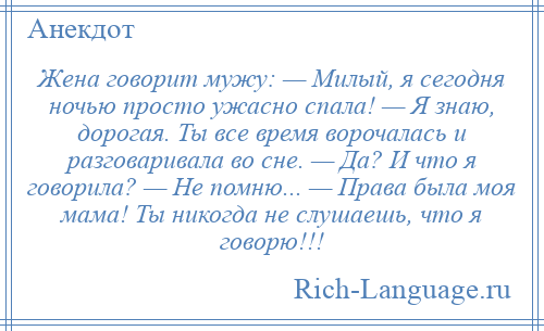 
    Жена говорит мужу: — Милый, я сегодня ночью просто ужасно спала! — Я знаю, дорогая. Ты все время ворочалась и разговаривала во сне. — Да? И что я говорила? — Не помню... — Права была моя мама! Ты никогда не слушаешь, что я говорю!!!