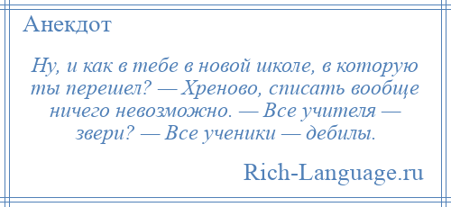 
    Ну, и как в тебе в новой школе, в которую ты перешел? — Хреново, списать вообще ничего невозможно. — Все учителя — звери? — Все ученики — дебилы.