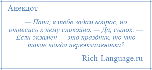 
    — Папа, я тебе задам вопрос, но отнесись к нему спокойно. — Да, сынок. — Если экзамен — это праздник, то что такое тогда переэкзаменовка?