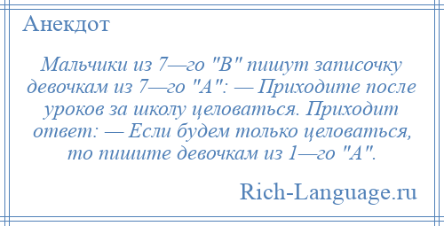 
    Мальчики из 7—го В пишут записочку девочкам из 7—го А : — Приходите после уроков за школу целоваться. Приходит ответ: — Если будем только целоваться, то пишите девочкам из 1—го А .