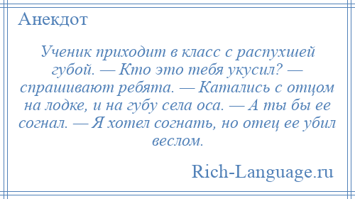 
    Ученик приходит в класс с распухшей губой. — Кто это тебя укусил? — спрашивают ребята. — Катались с отцом на лодке, и на губу села оса. — А ты бы ее согнал. — Я хотел согнать, но отец ее убил веслом.