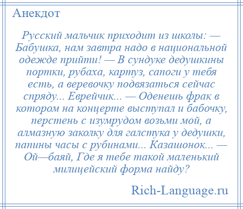 
    Русский мальчик приходит из школы: — Бабушка, нам завтра надо в национальной одежде прийти! — В сундуке дедушкины портки, рубаха, картуз, сапоги у тебя есть, а веревочку подвязаться сейчас спряду... Еврейчик... — Оденешь фрак в котором на концерте выступал и бабочку, перстень с изумрудом возьми мой, а алмазную заколку для галстука у дедушки, папины часы с рубинами... Казашонок... — Ой—баяй, Где я тебе такой маленький милицейский форма найду?