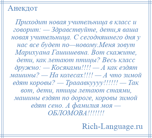 
    Приходит новая учительница в класс и говорит: — Здравствуйте, дети,я ваша новая учительница. С сегодняшнего дня у нас все будет по—новому.Меня зовут Марихуана Гашишевна. Вот скажите, дети, как летают птицы? Весь класс дружно: — Косяками!!!! — А как ездят машины? — На колесах!!!! — А что зимой едят коровы? — Трааавкуууу!!!!!! — Так вот, дети, птицы летают стаями, машины ездят по дороге, коровы зимой едят сено. А фамилия моя — ОБЛОМОВА!!!!!!!