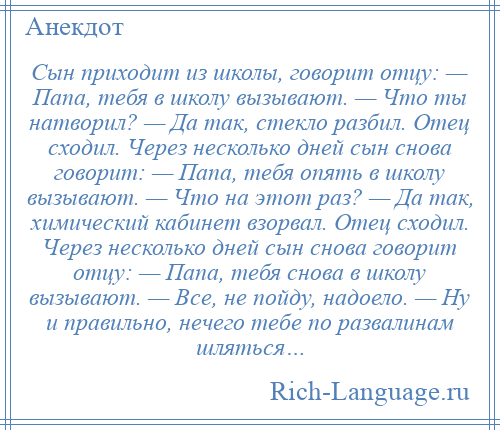 
    Сын приходит из школы, говорит отцу: — Папа, тебя в школу вызывают. — Что ты натворил? — Да так, стекло разбил. Отец сходил. Через несколько дней сын снова говорит: — Папа, тебя опять в школу вызывают. — Что на этот раз? — Да так, химический кабинет взорвал. Отец сходил. Через несколько дней сын снова говорит отцу: — Папа, тебя снова в школу вызывают. — Все, не пойду, надоело. — Ну и правильно, нечего тебе по развалинам шляться…