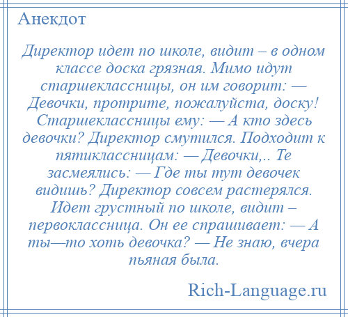 
    Директор идет по школе, видит – в одном классе доска грязная. Мимо идут старшеклассницы, он им говорит: — Девочки, протрите, пожалуйста, доску! Старшеклассницы ему: — А кто здесь девочки? Директор смутился. Подходит к пятиклассницам: — Девочки,.. Те засмеялись: — Где ты тут девочек видишь? Директор совсем растерялся. Идет грустный по школе, видит – первоклассница. Он ее спрашивает: — А ты—то хоть девочка? — Не знаю, вчера пьяная была.