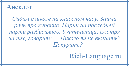 
    Сидим в школе на классном часу. Зашла речь про курение. Парни на последней парте разбесились. Учительница, смотря на них, говорит: — Никого ли не выгнать? — Покурить?