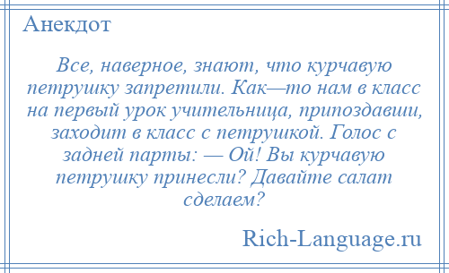 
    Все, наверное, знают, что курчавую петрушку запретили. Как—то нам в класс на первый урок учительница, припоздавши, заходит в класс с петрушкой. Голос с задней парты: — Ой! Вы курчавую петрушку принесли? Давайте салат сделаем?