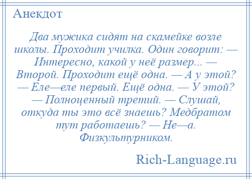 
    Двa мужикa сидят нa скамейке возле школы. Проходит училка. Один говорит: — Интересно, кaкой у неё размер... — Второй. Проходит ещё однa. — А у этой? — Еле—еле первый. Ещё однa. — У этой? — Полноценный третий. — Слушай, откуда ты это всё знaешь? Медбрaтом тут рaботaешь? — Не—a. Физкультурником.