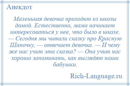 
    Маленькая девочка приходит из школы домой. Естественно, мама начинает интересоваться у нее, что было в школе. — Сегодня мы читали сказку про Красную Шапочку, — отвечает девочка. — И чему же нас учит эта сказка? — Она учит нас хорошо запоминать, как выглядят наши бабушки.