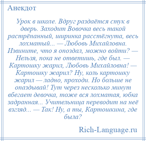 
    Урок в школе. Вдруг раздаётся стук в дверь. Заходит Вовочка весь такой растрёпанный, ширинка расстёгнута, весь лохматый... — Любовь Михайловна. Извините, что я опоздал, можно войти? — Нельзя, пока не ответишь, где был. — Картошку жарил, Любовь Михайловна! — Картошку жарил? Ну, коль картошку жарил — ладно, проходи. Но больше не опаздывай! Тут через несколько минут вбегает девочка, тоже вся лохматая, юбка задранная... Учительница переводит на неё взгляд... — Так! Ну, а ты, Картошкина, где была?