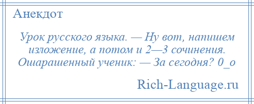 
    Урок русского языка. — Ну вот, напишем изложение, а потом и 2—3 сочинения. Ошарашенный ученик: — За сегодня? 0_о