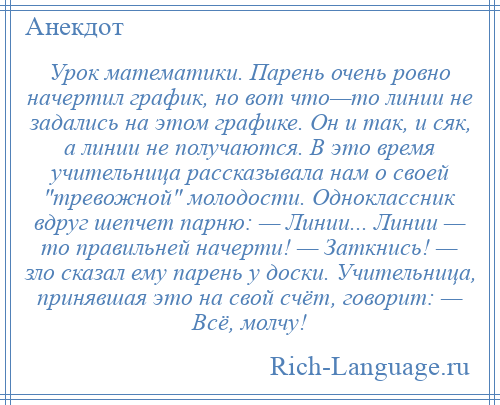 
    Урок математики. Парень очень ровно начертил график, но вот что—то линии не задались на этом графике. Он и так, и сяк, а линии не получаются. В это время учительница рассказывала нам о своей тревожной молодости. Одноклассник вдруг шепчет парню: — Линии... Линии — то правильней начерти! — Заткнись! — зло сказал ему парень у доски. Учительница, принявшая это на свой счёт, говорит: — Всё, молчу!