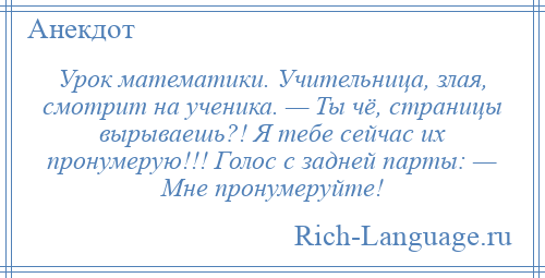 
    Урок математики. Учительница, злая, смотрит на ученика. — Ты чё, страницы вырываешь?! Я тебе сейчас их пронумерую!!! Голос с задней парты: — Мне пронумеруйте!