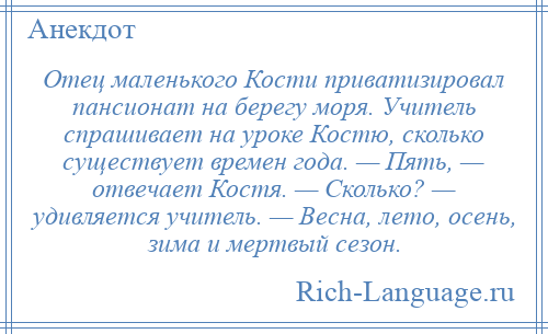 
    Отец маленького Кости приватизировал пансионат на берегу моря. Учитель спрашивает на уроке Костю, сколько существует времен года. — Пять, — отвечает Костя. — Сколько? — удивляется учитель. — Весна, лето, осень, зима и мертвый сезон.