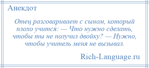 
    Отец разговаривает с сыном, который плохо учится: — Что нужно сделать, чтобы ты не получил двойку? — Нужно, чтобы учитель меня не вызывал.