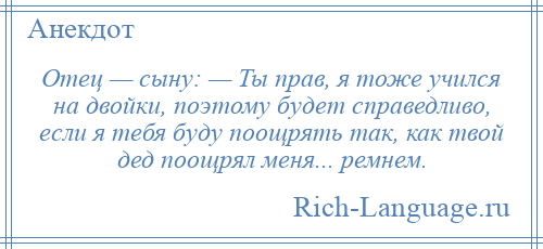 
    Отец — сыну: — Ты прав, я тоже учился на двойки, поэтому будет справедливо, если я тебя буду поощрять так, как твой дед поощрял меня... ремнем.