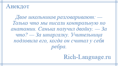 
    Двое школьников разговаривают: — Только что мы писали контрольную по анатомии. Санька получил двойку. — За что? — За шпаргалку. Учительница подловила его, когда он считал у себя ребра.