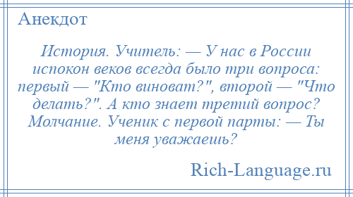 
    История. Учитель: — У нас в России испокон веков всегда было три вопроса: первый — Кто виноват? , второй — Что делать? . А кто знает третий вопрос? Молчание. Ученик с первой парты: — Ты меня уважаешь?