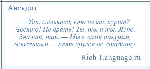 
    — Так, мальчики, кто из вас курит? Честно! Не врать! Ты, ты и ты. Ясно. Значит, так. — Мы с вами покурим, остальным — пять кругов по стадиону.