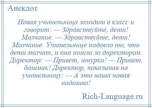 
    Новая учительница заходит в класс и говорит: — Здравствуйте, дети! Молчание. — Здравствуйте, дети! Молчание. Учительнице надоело то, что дети молчат, и она пошла за директором. Директор: — Привет, шнурки! — Привет, башмак! Директор, показывая на учительницу: — А это наша новая подошва!