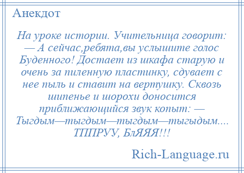 
    На уроке истории. Учительница говорит: — А сейчас,ребята,вы услышите голос Буденного! Достает из шкафа старую и очень за пиленную пластинку, сдувает с нее пыль и ставит на вертушку. Сквозь шипенье и шорохи доносится приближающийся звук копыт: — Тыгдым—тыгдым—тыгдым—тыгыдым.... ТППРУУ, БлЯЯЯ!!!