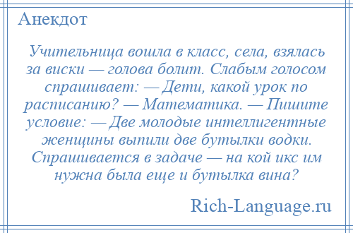 
    Учительница вошла в класс, села, взялась за виски — голова болит. Слабым голосом спрашивает: — Дети, какой урок по расписанию? — Математика. — Пишите условие: — Две молодые интеллигентные женщины выпили две бутылки водки. Спрашивается в задаче — на кой икс им нужна была еще и бутылка вина?