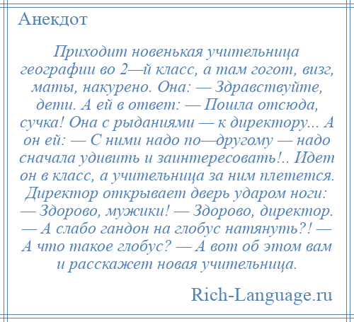 
    Приходит новенькая учительница географии во 2—й класс, а там гогот, визг, маты, накурено. Она: — Здравствуйте, дети. А ей в ответ: — Пошла отсюда, сучка! Она с рыданиями — к директору... А он ей: — С ними надо по—другому — надо сначала удивить и заинтересовать!.. Идет он в класс, а учительница за ним плетется. Директор открывает дверь ударом ноги: — Здорово, мужики! — Здорово, директор. — А слабо гандон на глобус натянуть?! — А что такое глобус? — А вот об этом вам и расcкажет новая учительница.