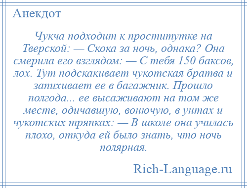 
    Чукча подходит к проститутке на Тверской: — Скока за ночь, однака? Она смерила его взглядом: — С тебя 150 баксов, лох. Тут подскакивает чукотская братва и запихивает ее в багажник. Прошло полгода... ее высаживают на том же месте, одичавшую, вонючую, в унтах и чукотских тряпках: — В школе она училась плохо, откуда ей было знать, что ночь полярная.