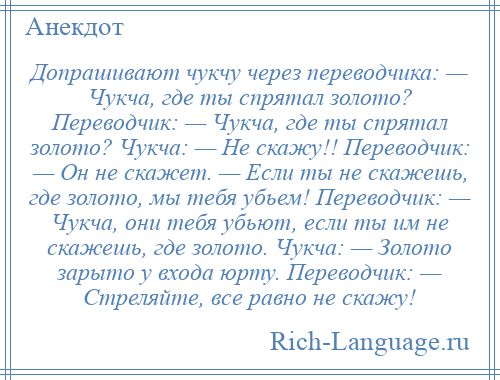 
    Допрашивают чукчу через переводчика: — Чукча, где ты спрятал золото? Переводчик: — Чукча, где ты спрятал золото? Чукча: — Не скажу!! Переводчик: — Он не скажет. — Если ты не скажешь, где золото, мы тебя убьем! Переводчик: — Чукча, они тебя убьют, если ты им не скажешь, где золото. Чукча: — Золото зарыто у входа юрту. Переводчик: — Стреляйте, все равно не скажу!