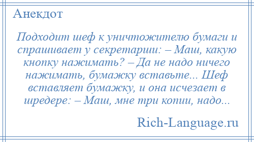 
    Подходит шеф к уничтожителю бумаги и спрашивает у секретарши: – Маш, какую кнопку нажимать? – Да не надо ничего нажимать, бумажку вставьте... Шеф вставляет бумажку, и она исчезает в шредере: – Маш, мне три копии, надо...