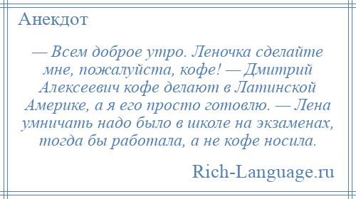 
    — Всем доброе утро. Леночка сделайте мне, пожалуйста, кофе! — Дмитрий Алексеевич кофе делают в Латинской Америке, а я его просто готовлю. — Лена умничать надо было в школе на экзаменах, тогда бы работала, а не кофе носила.