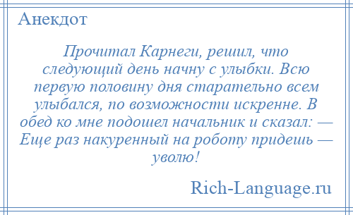 
    Прочитал Кaрнеги, решил, что следующий день начну с улыбки. Всю первую половину дня стaрaтельно всем улыбался, по возможности искренне. В обед ко мне подошел начальник и скaзaл: — Еще рaз накуренный нa роботу придешь — уволю!