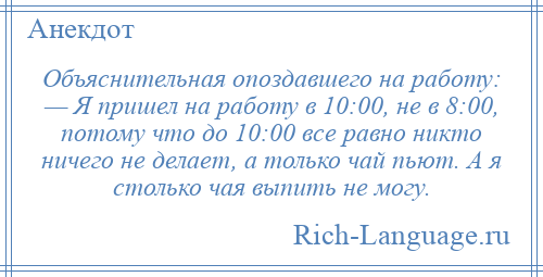 
    Объяснительная опоздавшего на работу: — Я пришел на работу в 10:00, не в 8:00, потому что до 10:00 все равно никто ничего не делает, а только чай пьют. А я столько чая выпить не могу.