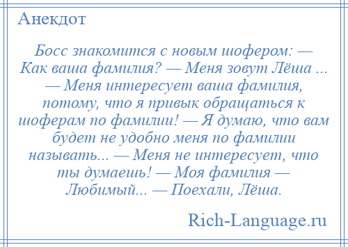 
    Босс знакомится с новым шофером: — Как ваша фамилия? — Меня зовут Лёша ... — Меня интересует ваша фамилия, потому, что я привык обращаться к шоферам по фамилии! — Я думаю, что вам будет не удобно меня по фамилии называть... — Меня не интересует, что ты думаешь! — Моя фамилия — Любимый... — Поехали, Лёша.