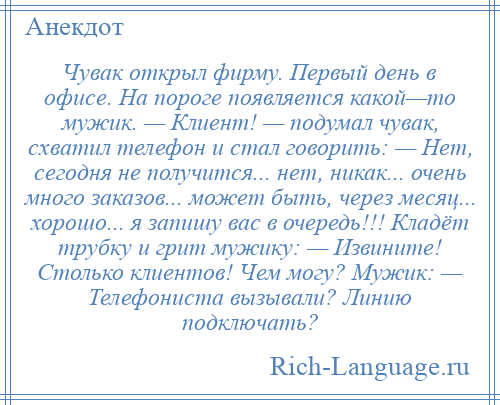 
    Чувак открыл фирму. Первый день в офисе. На пороге появляется какой—то мужик. — Клиент! — подумал чувак, схватил телефон и стал говорить: — Нет, сегодня не получится... нет, никак... очень много заказов... может быть, через месяц... хорошо... я запишу вас в очередь!!! Кладёт трубку и грит мужику: — Извините! Столько клиентов! Чем могу? Мужик: — Телефониста вызывали? Линию подключать?