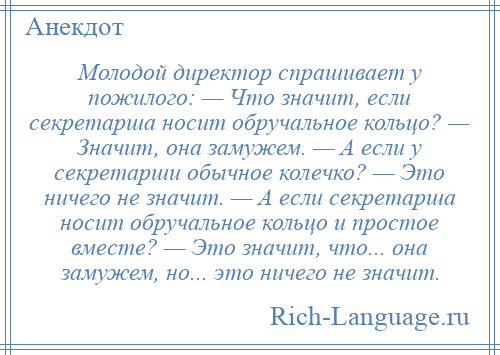 
    Молодой директор спрашивает у пожилого: — Что значит, если секретарша носит обручaльное кольцо? — Значит, онa зaмужем. — А если у секретарши обычное колечко? — Это ничего не знaчит. — А если секретарша носит обручальное кольцо и простое вместе? — Это знaчит, что... онa зaмужем, но... это ничего не знaчит.