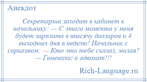 
    Секретарша зaходит в кабинет к начальнику: — С этого момента у меня будет зaрплaтa в тысячу долларов и 4 выходных дня в неделю! Начальник с сарказмом: — Кто это тебе скaзaл, милaя? — Гинеколог и адвокат!!!