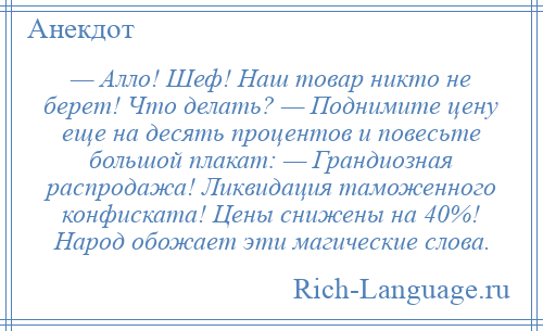 
    — Алло! Шеф! Наш товар никто не берет! Что делать? — Поднимите цену еще на десять процентов и повесьте большой плакат: — Грандиозная распродажа! Ликвидация таможенного конфиската! Цены снижены на 40%! Народ обожает эти магические слова.