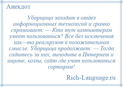 
    Уборщица заходит в отдел информационных технологий и громко спрашивает: — Кто тут компьютером умеет пользоваться? Все без исключения как—то реагируют в положительном смысле. Уборщица продолжает: — Тогда садитесь за них, выходите в Интернет и ищите, козлы, сайт где учат пользоваться сортиром!