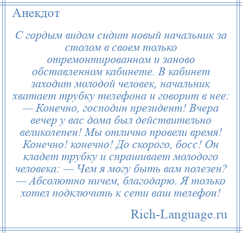 
    С гордым видом сидит новый начальник за столом в своем только отремонтированном и заново обставленном кабинете. В кабинет заходит молодой человек, начальник хватает трубку телефона и говорит в нее: — Конечно, господин президент! Вчера вечер у вас дома был действительно великолепен! Мы отлично провели время! Конечно! конечно! До скорого, босс! Он кладет трубку и спрашивает молодого человека: — Чем я могу быть вам полезен? — Абсолютно ничем, благодарю. Я только хотел подключить к сети ваш телефон!