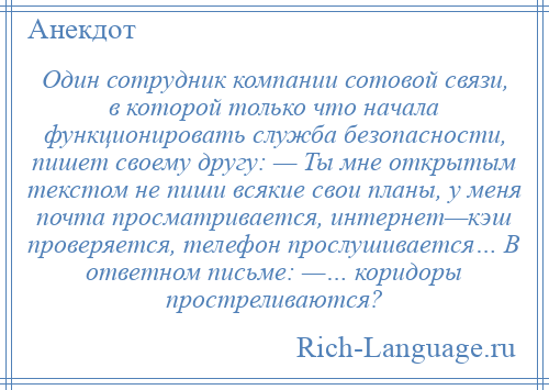 
    Один сотрудник компании сотовой связи, в которой только что начала функционировать служба безопасности, пишет своему другу: — Ты мне открытым текстом не пиши всякие свои планы, у меня почта просматривается, интернет—кэш проверяется, телефон прослушивается… В ответном письме: —… коридоры простреливаются?