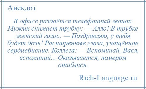 
    В офисе раздаётся телефонный звонок. Мужик снимает трубку: — Алло! В трубке женский голос: — Поздравляю, у тебя будет дочь! Расширенные глаза, учащённое сердцебиение. Коллега: — Вспоминай, Вася, вспоминай... Оказывается, номером ошиблись.