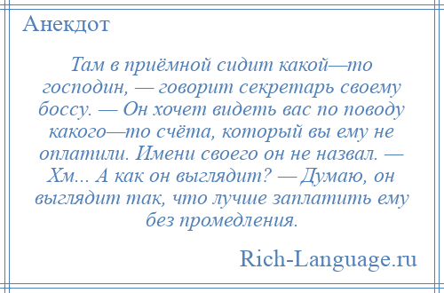 
    Там в приёмной сидит какой—то господин, — говорит секретарь своему боссу. — Он хочет видеть вас по поводу какого—то счёта, который вы ему не оплатили. Имени своего он не назвал. — Хм... А как он выглядит? — Думаю, он выглядит так, что лучше заплатить ему без промедления.