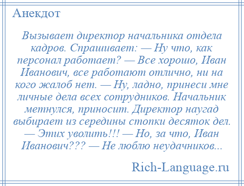 
    Вызывает директор начальника отдела кадров. Спрашивает: — Ну что, как персонал работает? — Все хорошо, Иван Иванович, все работают отлично, ни на кого жалоб нет. — Ну, ладно, принеси мне личные дела всех сотрудников. Начальник метнулся, приносит. Директор наугад выбирает из середины стопки десяток дел. — Этих уволить!!! — Но, за что, Иван Иванович??? — Не люблю неудачников...