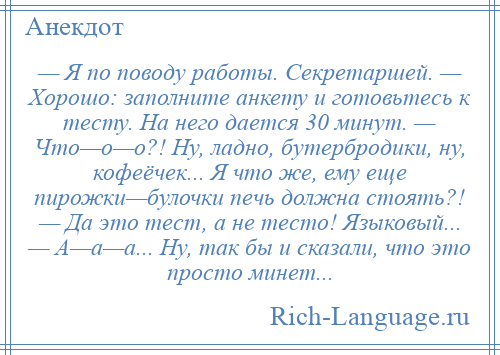 
    — Я по поводу работы. Секретаршей. — Хорошо: заполните анкету и готовьтесь к тесту. На него дается 30 минут. — Что—о—о?! Ну, ладно, бутербродики, ну, кофеёчек... Я что же, ему еще пирожки—булочки печь должна стоять?! — Да это тест, а не тесто! Языковый... — А—а—а... Ну, так бы и сказали, что это просто минет...