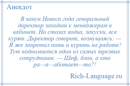 
    В канун Нового года генеральный директор заходит к менеджерам в кабинет. На столах водка, закуски, все курят. Директор говорит, возмущаясь: — Я же запретил пить и курить на работе! Тут поднимается один из самых трезвых сотрудников: — Шеф, блин, а кто ра—а—аботает—то?!